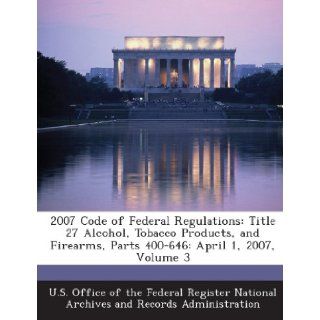 2007 Code of Federal Regulations: Title 27 Alcohol, Tobacco Products, and Firearms, Parts 400 646: April 1, 2007, Volume 3: U. S. Office of the Federal Register Nat: 9781289281274: Books