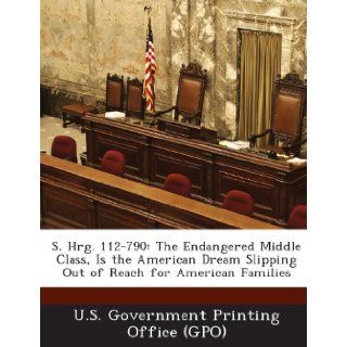 S. Hrg. 112 790: The Endangered Middle Class, Is the American Dream Slipping Out of Reach for American Families: U. S. Government Printing Office (Gpo): 9781287312024: Books