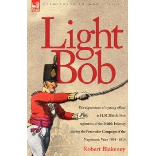 Light Bob   The experiences of a young officer in H.M. 28th and 36th regiments of the British Infantry during the peninsular campaign of the Napoleonic wars 1804   1814: R Blakeney: 9781846771316: Books
