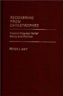 Recovering From Catastrophes: Federal Disaster Relief Policy and Politics (Contributions in Political Science): Peter May: 9780313246982: Books