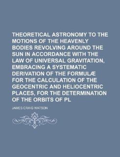 Theoretical astronomy relating to the motions of the heavenly bodies revolving around the sun in accordance with the law of universal gravitation,of the geocentric and heliocentric: James Craig Watson: 9781130099379: Books