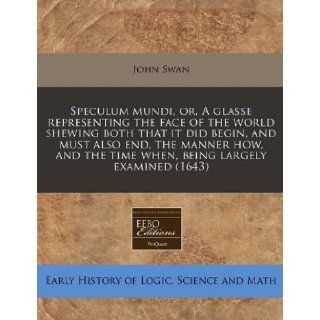 Speculum mundi, or, A glasse representing the face of the world shewing both that it did begin, and must also end, the manner how, and the time when, being largely examined (1643): John Swan: 9781240788477: Books