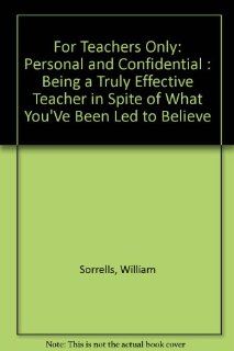 For Teachers Only Personal and Confidential  Being a Truly Effective Teacher in Spite of What You'Ve Been Led to Believe William Sorrells 9780882478890 Books
