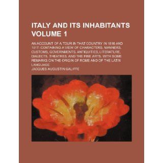 Italy and its inhabitants Volume 1; an account of a tour in that country in 1816 and 1817 containing a view of characters, manners, customs,arts, with some remarks on the origin of Ro: Jacques Augustin Galiffe: 9781150921186: Books