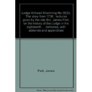 Lodge Kirkwall Kilwinning No. 38 The story from 1736  lectures given by the late James Flett, on the history of the Lodge in the eighteenth and nineteenth centuries, with addenda and appendices James Flett 9780900662164 Books