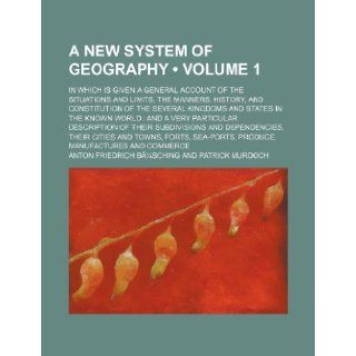 A New System of Geography Volume 1; In Which Is Given a General Account of the Situations and Limits, the Manners, History, and Constitution of the: Anton Friedrich Busching: 9781235681103: Books