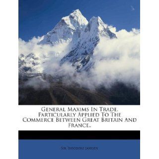 General Maxims in Trade, Particularly Applied to the Commerce Between Great Britain and France.. (9781173854768): Theodore Janssen: Books