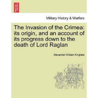 The Invasion of the Crimea: its origin, and an account of its progress down to the death of Lord Raglan (9781241449100): Alexander William Kinglake: Books
