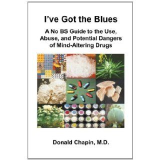 I've Got the Blues: A No BS Guide to the Use, Abuse, and Potential Dangers of Legal and Illegal Mind Altering Drugs: Donald Chapin: 9781935976141: Books