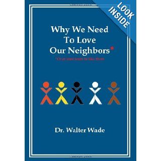 Why We Need To Love Our Neighbors: Or At Least Learn To Like Them: Dr. Walter Wade: 9781479750344: Books