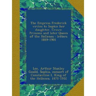 The Empress Frederick writes to Sophie her daughter, Crown Princess and later Queen of the Hellenes : letters 1889 1901: Arthur Stanley Gould Lee, consort of Constantine I, King of the Hellenes, 1870 1932, . Sophia, Empress, consort of Frederick III, Germa