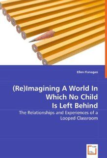 (Re)Imagining A World In Which No Child Is Left Behind: The Relationships and Experiences of a Looped Classroom (9783639019681): Ellen Flanagan: Books