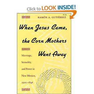 When Jesus Came, the Corn Mothers Went Away: Marriage, Sexuality, and Power in New Mexico, 1500 1846: Ramon A. Gutierrez: 9780804718325: Books