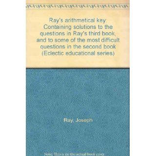 Ray's arithmetical key: Containing solutions to the questions in Ray's third book, and to some of the most difficult questions in the second book (Eclectic educational series): Joseph Ray: Books