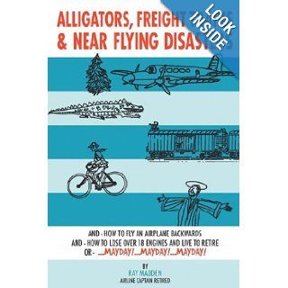 Alligators, Freight Trains & Near Flying Disasters: How To Fly An Airplane Backwards, And How To Lose Over 18 Engines And Live To Retire Or Mayday, Mayday, Mayday: Ray Madden: 9781438926339: Books