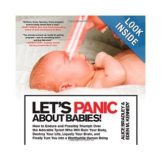 Let's Panic About Babies!: How to Endure and Possibly Triumph Over the Adorable Tyrant Who Will Ruin Your Body, Destroy Your Life, Liquefy Your Brain,Turn You into a Worthwhile Human Being: Alice Bradley, Eden M. Kennedy: 9780312648121: Books