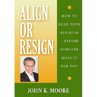 Align or Resign   How to Lead Your BusinessBefore someone else does it for You: JOHN K MOORE: 9780970805034: Books